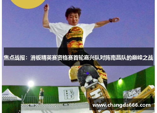 焦点战报：滑板精英赛资格赛首轮嘉兴队对阵南昌队的巅峰之战
